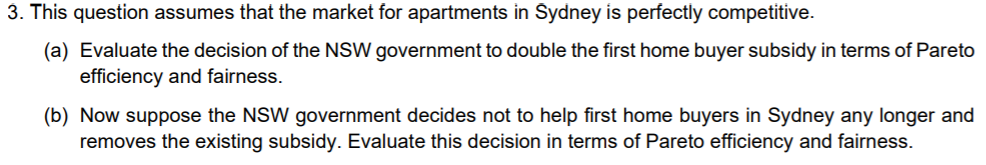 3. This question assumes that the market for apartments in Šydney is perfectly competitive.
(a) Evaluate the decision of the NSW government to double the first home buyer subsidy in terms of Pareto
efficiency and fairness.
(b) Now suppose the NSW government decides not to help first home buyers in Sydney any longer and
removes the existing subsidy. Evaluate this decision in terms of Pareto efficiency and fairness.
