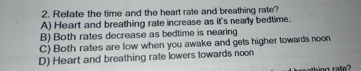 2. Relate the time and the heart rate and breathing rate?
A) Heart and breathing rate increase as it's nearly bedtime.
B) Both rates decrease as bedtime is nearing
C) Both rates are low when you awake and gets higher towards noon
D) Heart and breathing rate lowers towards noon
d broothing rate?
