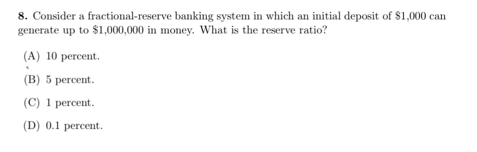 8. Consider a fractional-reserve banking system in which an initial deposit of $1,000 can
generate up to $1,000,000 in money. What is the reserve ratio?
(A) 10 percent.
(В) 5 percent.
(C) 1 percent.
(D) 0.1 percent.
