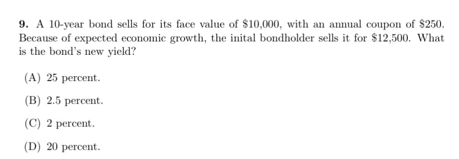 9. A 10-year bond sells for its face value of $10,000, with an annual coupon of $250.
Because of expected economic growth, the inital bondholder sells it for $12,500. What
is the bond's new yield?
(A) 25 percent.
(В) 2.5 рercent.
(C) 2 percent.
(D) 20 рercent.
