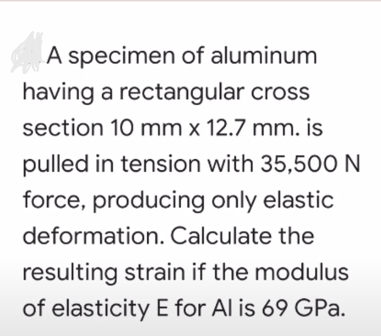 A specimen of aluminum
having a rectangular cross
section 10 mm x 12.7 mm. is
pulled in tension with 35,50O N
force, producing only elastic
deformation. Calculate the
resulting strain if the modulus
of elasticity E for Al is 69 GPa.
