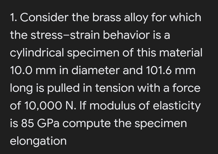 1. Consider the brass alloy for which
the stress-strain behavior is a
cylindrical specimen of this material
10.0 mm in diameter and 101.6 mm
long is pulled in tension with a force
of 10,000 N. If modulus of elasticity
is 85 GPa compute the specimen
elongation
