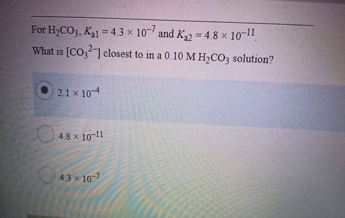 For H2CO3, Ka1 = 4.3 x 10 and K = 4.8 x 1011
%3D
What is [CO;] closest to in a 0.10 M H,CO3 solution?
2.1 x 10-4
4.8 x 10-11
4.3 x 10-7
