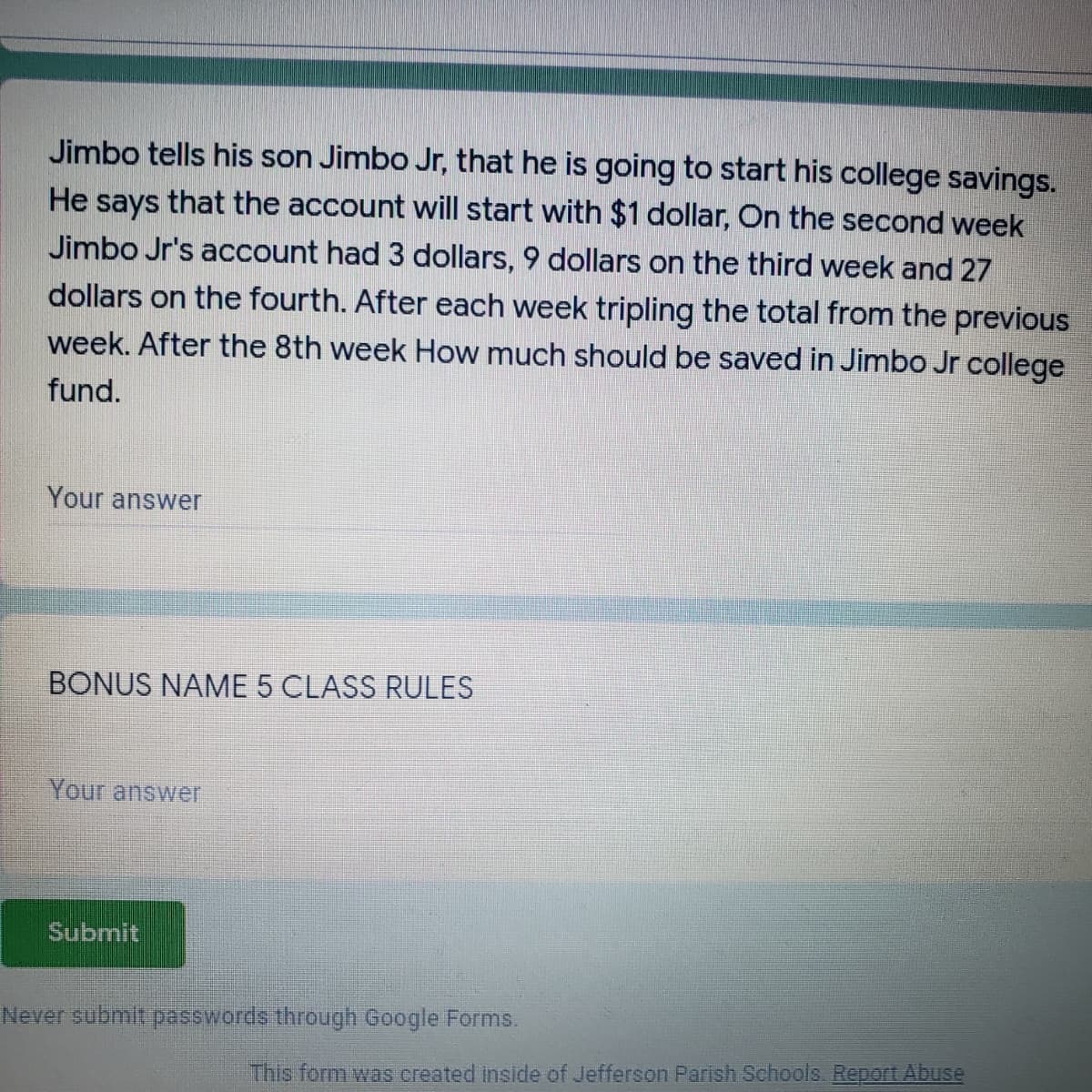 Jimbo tells his son Jimbo Jr, that he is going to start his college savings.
that the account will start with $1 dollar, On the second week
He
says
Jimbo Jr's account had 3 dollars, 9 dollars on the third week and 27
dollars on the fourth. After each week tripling the total from the previous
week. After the 8th week How much should be saved in Jimbo Jr college
fund.
Your answer
BONUS NAME 5 CLASS RULES
Your answer
Submit
Never submit passwords through Google Forms.
This form was created inside of Jefferson Parish Schools. Report Abuse
