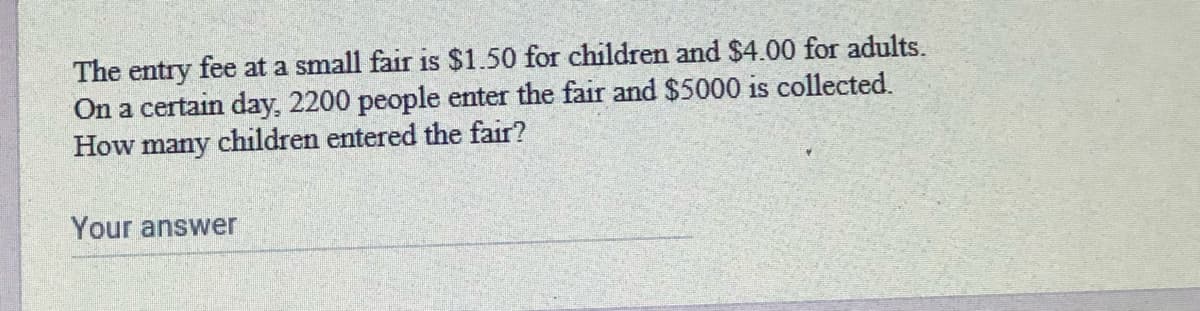 The entry fee at a small fair is $1.50 for children and $4.00 for adults.
On a certain day, 2200 people enter the fair and $5000 is collected.
How many children entered the fair?
Your answer
