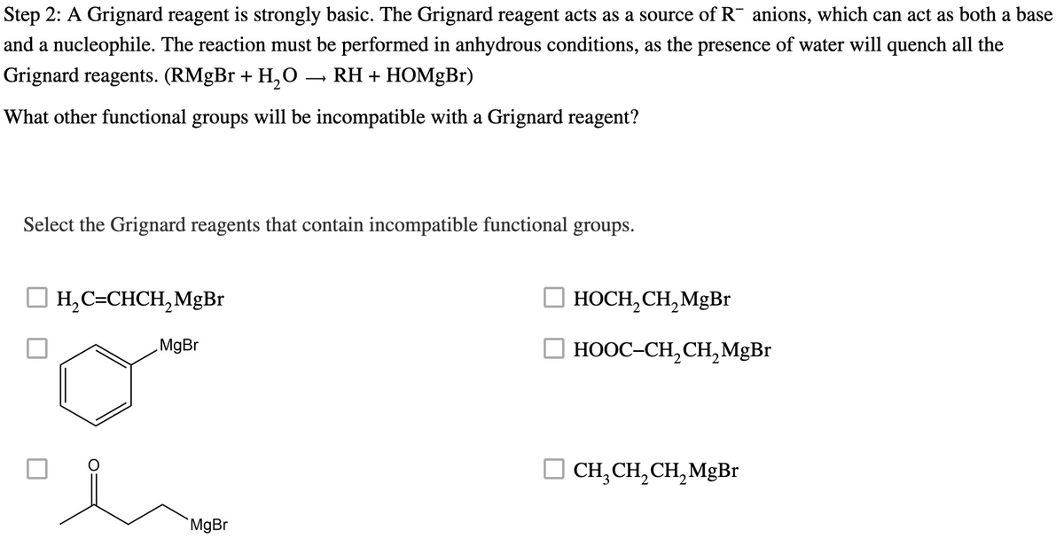 Step 2: A Grignard reagent is strongly basic. The Grignard reagent acts as a source of R¯ anions, which can act as both a base
and a nucleophile. The reaction must be performed in anhydrous conditions, as the presence of water will quench all the
Grignard reagents. (RMgBr + H₂O RH + HOMgBr)
What other functional groups will be incompatible with a Grignard reagent?
Select the Grignard reagents that contain incompatible functional groups.
H₂C=CHCH₂ MgBr
MgBr
MgBr
HOCH₂ CH₂ MgBr
HOOC–CH,CH,MgBr
CH₂ CH₂ CH₂ MgBr