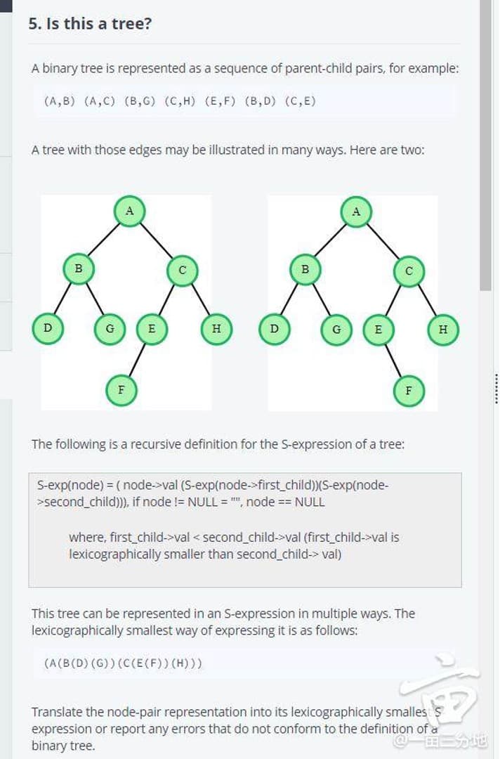 5. Is this a tree?
A binary tree is represented as a sequence of parent-child pairs, for example:
(A,B) (A,C) (B,G) (C,H) (E, F) (B, D) (C, E)
A tree with those edges may be illustrated in many ways. Here are two:
D
E
H
D
G
H
F
The following is a recursive definition for the S-expression of a tree:
S-exp(node) = ( node->val (S-exp(node-»first_child)(S-exp(node-
>second_child)), if node != NULL = "", node == NULL
where, first_child-val < second_child->val (first_child->val is
lexicographically smaller than second child-> val)
This tree can be represented in an S-expression in multiple ways. The
lexicographically smallest way of expressing it is as follows:
(A(B(D) (G)) (C(E(F)) (H)))
Translate the node-pair representation into its lexicographically smalles
expression or report any errors that do not conform to the definition of a
binary tree.
