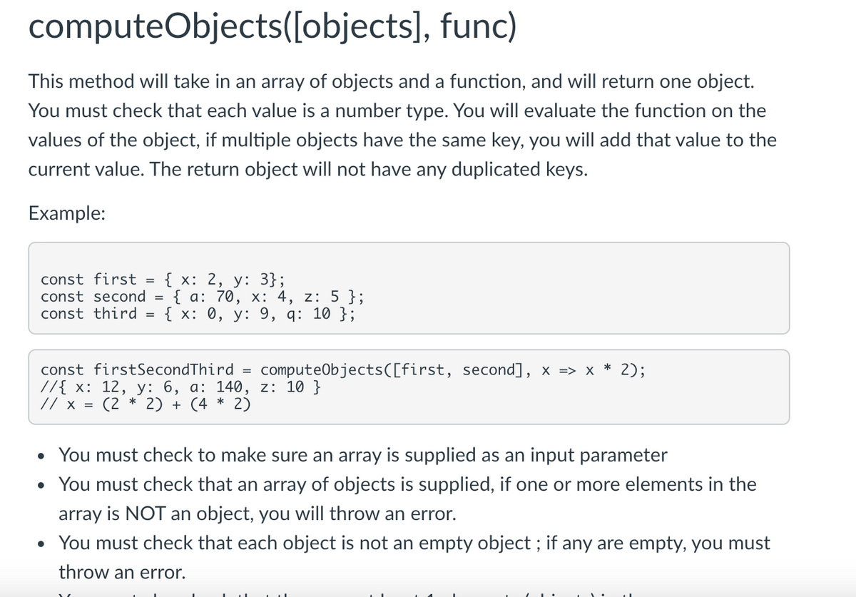 computeObjects([objects], func)
This method will take in an array of objects and a function, and will return one object.
You must check that each value is a number type. You will evaluate the function on the
values of the object, if multiple objects have the same key, you will add that value to the
current value. The return object will not have any duplicated keys.
Example:
const first = { x: 2, y: 3};
{ а: 70, х: 4, z: 5 };
{ x: 0, у: 9, q: 10 };
const second =
const third
* 2);
computeObjects([first, second], x => x
const firstSecondThird
//{ х: 12, у: 6, а: 140, z: 10 }
// x = (2 * 2) + (4 * 2)
You must check to make sure an array is supplied as an input parameter
You must check that an array of objects is supplied, if one or more elements in the
array is NOT an object, you will throw an error.
• You must check that each object is not an empty object ; if any are empty, you must
throw an error.

