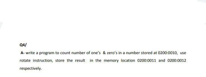 Q4/
A- write a program to count number of one's & zero's in a number stored at 0200:0010, use
rotate instruction, store the result in the memory location 0200:0011 and 0200:0012
respectively.
