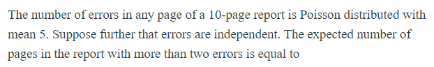 The number of errors in any page of a 10-page report is Poisson distributed with
mean 5. Suppose further that errors are independent. The expected number of
pages in the report with more than two errors is equal to
