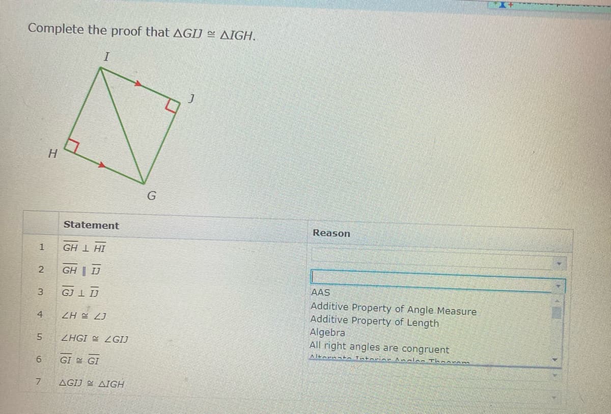 Complete the proof that AGIJ = AIGH.
H
Statement
Reason
1
GH 1 HI
GH | IJ
AAS
3
GJ 1 IJ
Additive Property of Angle Measure
Additive Property of Length
Algebra
All right angles are congruent
4
ZH E 2J
5.
ZHGI 2GIJ
Altarnata Tntorins Anclos Th
6
GI 쓸 GI
AGIJ E AIGH
