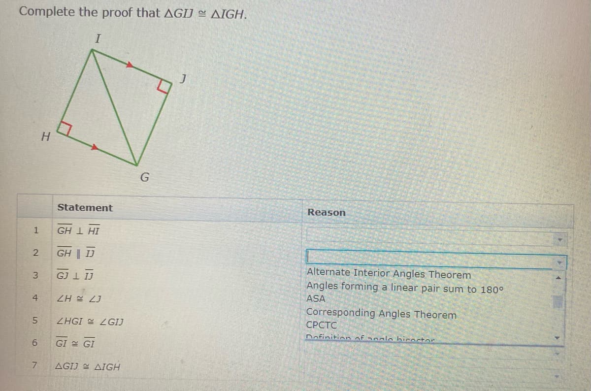 Complete the proof that AGIJ AIGH.
Statement
Reason
1
IH T H9
GH | IJ
Alternate Interior Angles Theorem
3
GJ 1 IJ
Angles forming a linear pair sum to 180°
4
ASA
Corresponding Angles Theorem
ZHGI LGIJ
СРСТС
Dofinition of analo bicoctor
6.
GI GI
7.
AGIJ E AIGH
