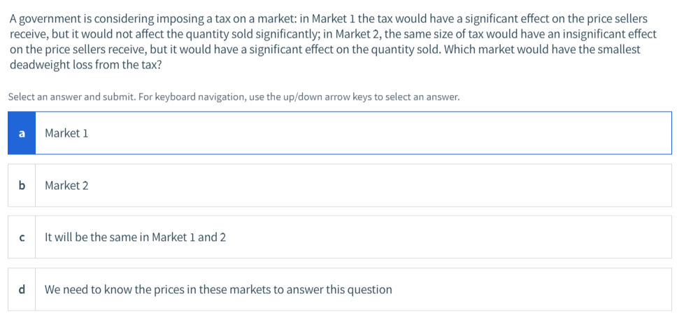 A government is considering imposing a tax on a market: in Market 1 the tax would have a significant effect on the price sellers
receive, but it would not affect the quantity sold significantly; in Market 2, the same size of tax would have an insignificant effect
on the price sellers receive, but it would have a significant effect on the quantity sold. Which market would have the smallest
deadweight loss from the tax?
Select an answer and submit. For keyboard navigation, use the up/down arrow keys to select an answer.
a
Market 1
Market 2
It will be the same in Market 1 and 2
We need to know the prices in these markets to answer this question
