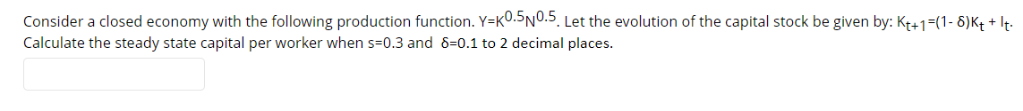 Consider a closed economy with the following production function. Y=K0.SN0.5. Let the evolution of the capital stock be given by: Kt+1=(1- 8)K+ + It.
Calculate the steady state capital per worker when s=0.3 and 8=0.1 to 2 decimal places.
