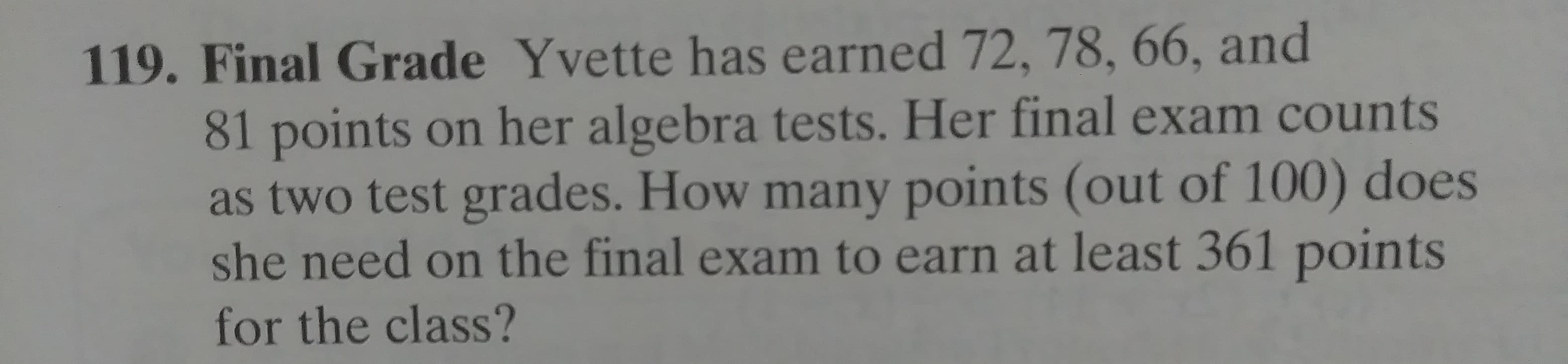. Final Grade Yvette has earned 72, 78, 66, and
81 points on her algebra tests. Her final exam counts
as two test grades. How many points (out of 100) does
she need on the final exam to earn at least 361 points
for the class?
