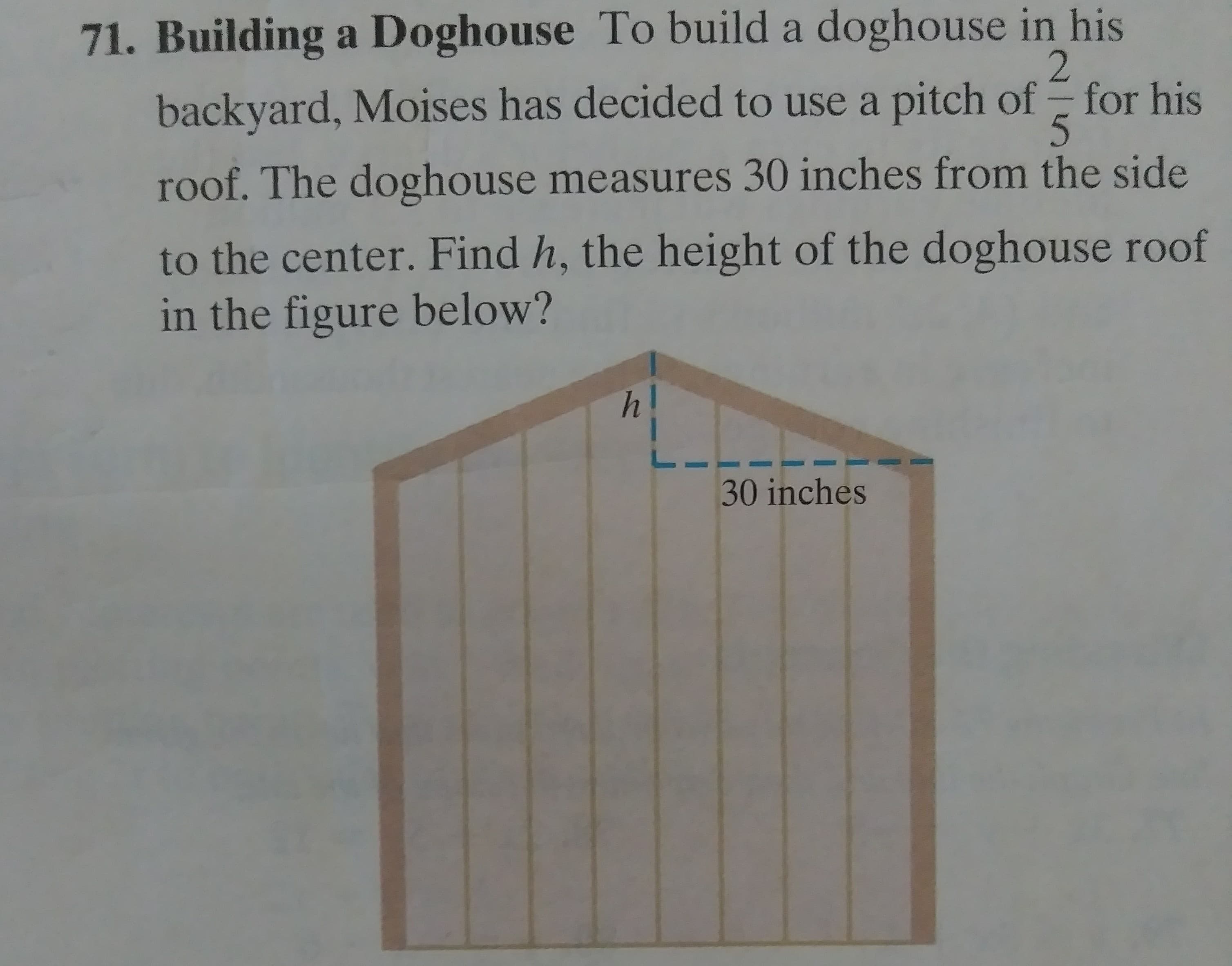 Building a Doghouse To build a doghouse in his
backyard, Moises has decided to use a pitch of for his
roof. The doghouse measures 30 inches from the side
to the center. Find h, the height of the doghouse roof
in the figure below?
