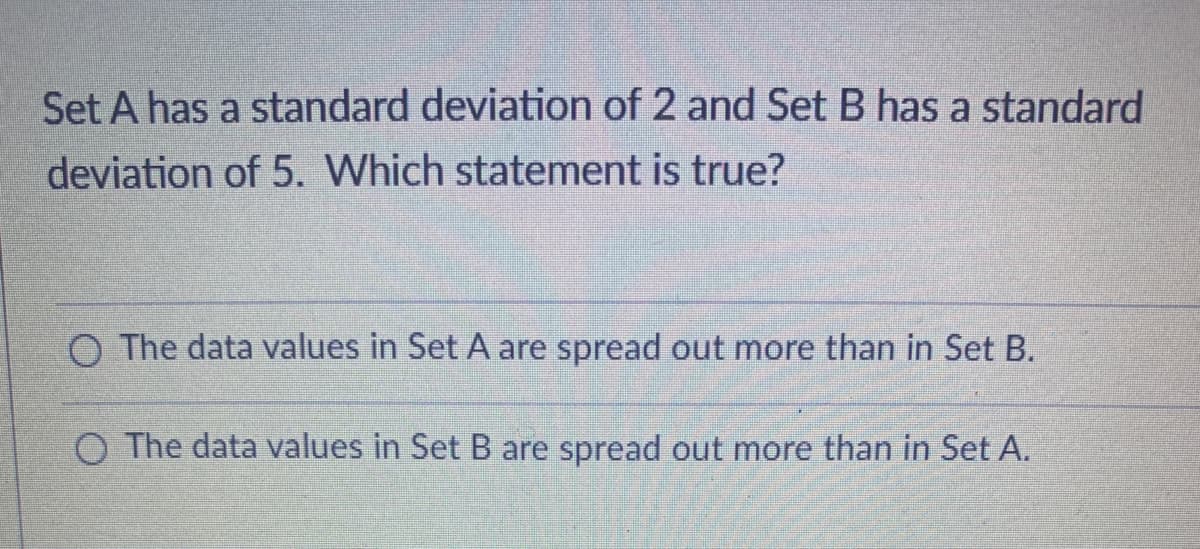 Set A has a standard deviation of 2 and Set B has a standard
deviation of 5. Which statement is true?
O The data values in Set A are spread out more than in Set B.
O The data values in Set B are spread out more than in Set A.
