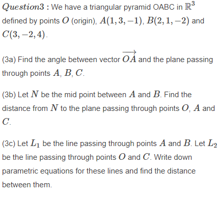 Question3 : We have a triangular pyramid OABC in R
defined by points O (origin), A(1, 3, –1), B(2,1, –2) and
С(3, —2,4).
(3a) Find the angle between vector O A and the plane passing
through points A, B, C.
(3b) Let N be the mid point between A and B. Find the
distance from N to the plane passing through points O, A and
C.
(3c) Let Li be the line passing through points A and B. Let L2
be the line passing through points O and C. Write down
parametric equations for these lines and find the distance
between them.
