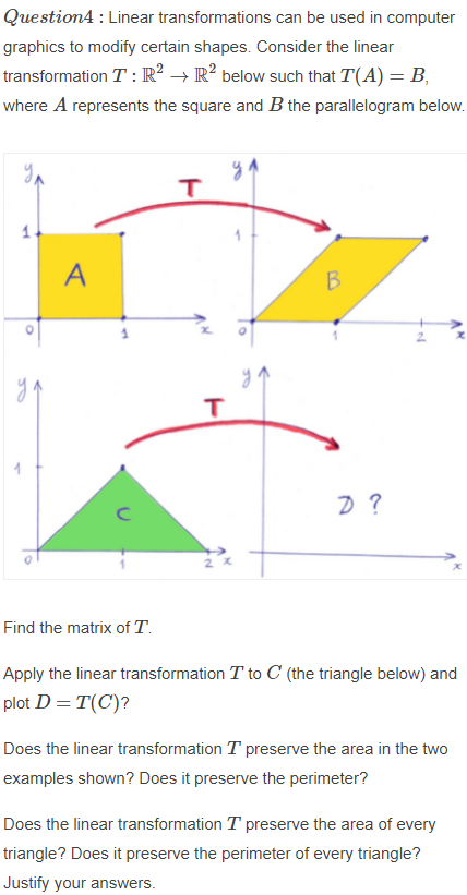 Question4 : Linear transformations can be used in computer
graphics to modify certain shapes. Consider the linear
transformation T : R² → R² below such that T(A) = B,
where A represents the square and B the parallelogram below.
A
B
yo
Find the matrix of T.
Apply the linear transformation T to C (the triangle below) and
plot D = T(C)?
Does the linear transformation T preserve the area in the two
examples shown? Does it preserve the perimeter?
Does the linear transformation T preserve the area of every
triangle? Does it preserve the perimeter of every triangle?
Justify your answers.
TO
