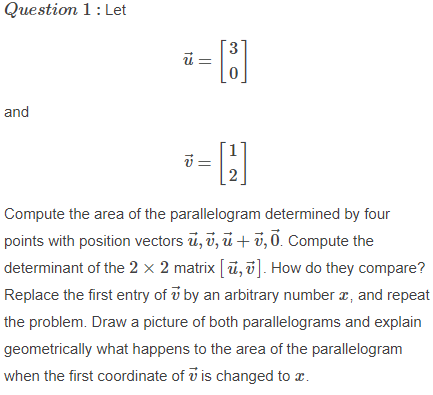 Question 1: Let
i =
and
Compute the area of the parallelogram determined by four
points with position vectors ū, ī, ū + v, 0. Compute the
determinant of the 2 × 2 matrix [ū, ū]. How do they compare?
Replace the first entry of v by an arbitrary number æ, and repeat
the problem. Draw a picture of both parallelograms and explain
geometrically what happens to the area of the parallelogram
when the first coordinate of i is changed to x.
||
