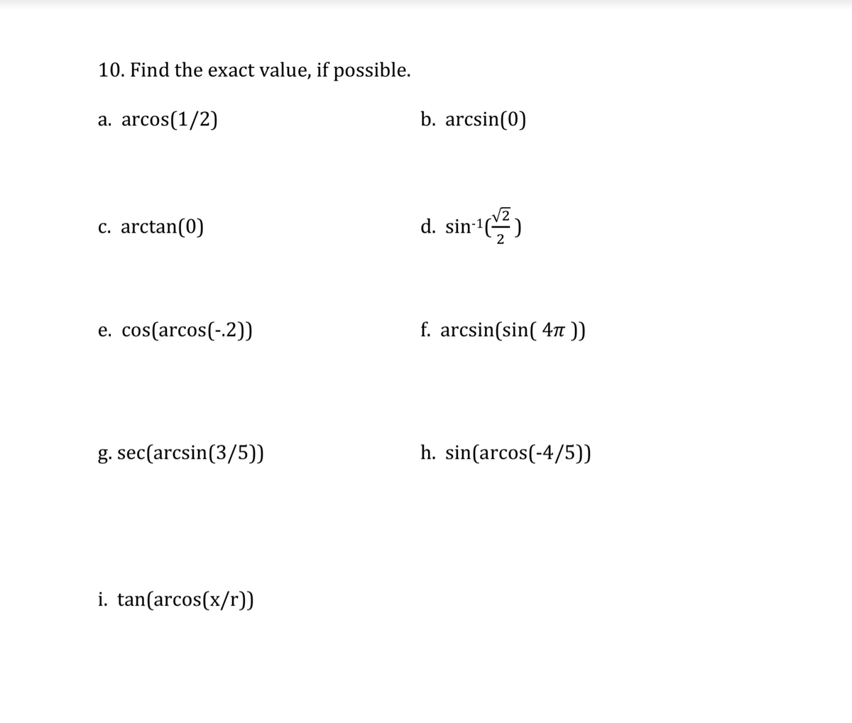 10. Find the exact value, if possible.
a. arcos(1/2)
b. arcsin(0)
c. arctan(0)
d. sin-1)
e. cos(arcos(-.2))
f. arcsin(sin( 4n ))
g. sec(arcsin(3/5))
h. sin(arcos(-4/5))
i. tan(arcos(x/r))
