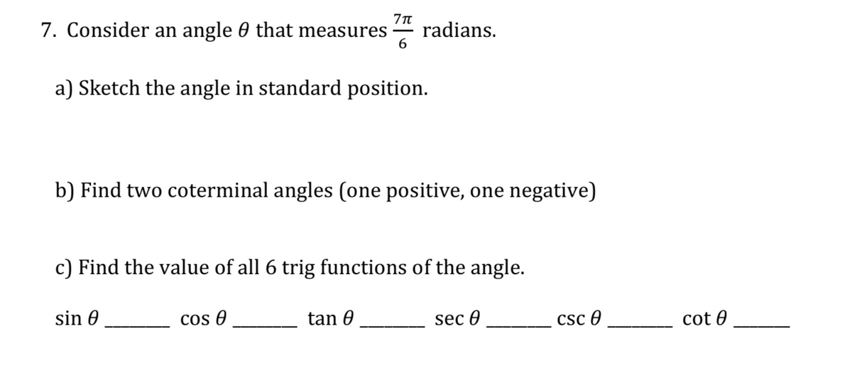 7. Consider an angle 0 that measures
radians.
6.
a) Sketch the angle in standard position.
b) Find two coterminal angles (one positive, one negative)
c) Find the value of all 6 trig functions of the angle.
sin 0
cos 0
tan 0
sec 0
csc 0
cot 0
