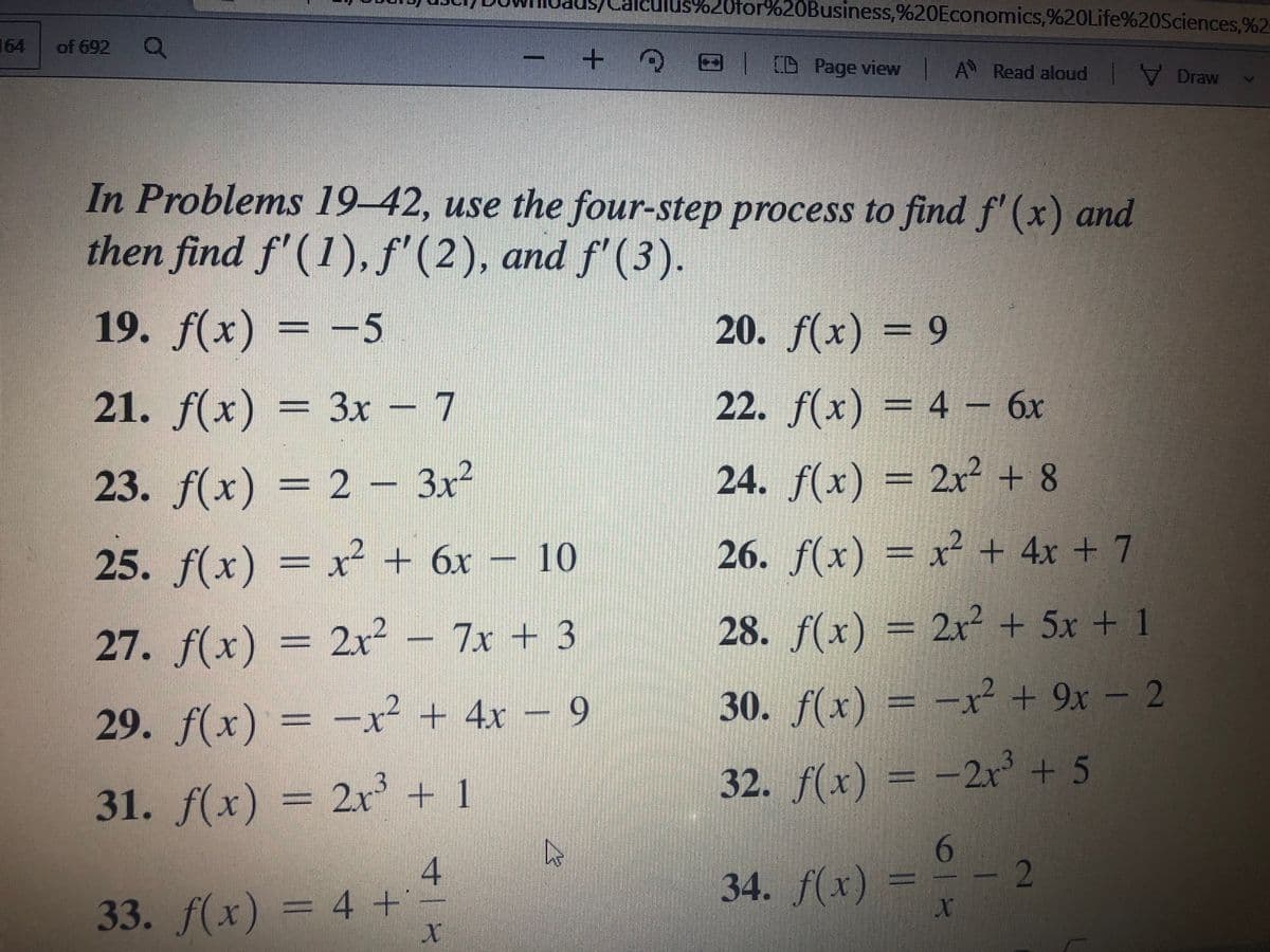 =D2r3
164
lus%20for%20Business,%20Economics,%20Life%20Sciences,%2
of 692
+ E
CD Page view A Read aloud V Draw
In Problems 19–42, use the four-step process to find f' (x) and
then find f'(1),f'(2), and f'(3).
19. f(x) = -5
20. f(x) = 9
21. f(x) = 3x – 7
22. f(x) = 4 – 6x
23. f(x) = 2 - 3x²
24. f(x) = 2x² + 8
25. f(x) = x² + 6x – 10
26. f(x) = x² + 4x + 7
27. f(x) = 2² – 7x + 3
28. f(x) = 2x² + 5x + 1
29. f(x) = -x² + 4x – 9
30. f(x) = -x² + 9x – 2
31. f(x) = 2x³ + 1
32. f(x) = -2r + 5
6.
- 2
34. f(x)
33. f(x) = 4 +
1|
寸1
