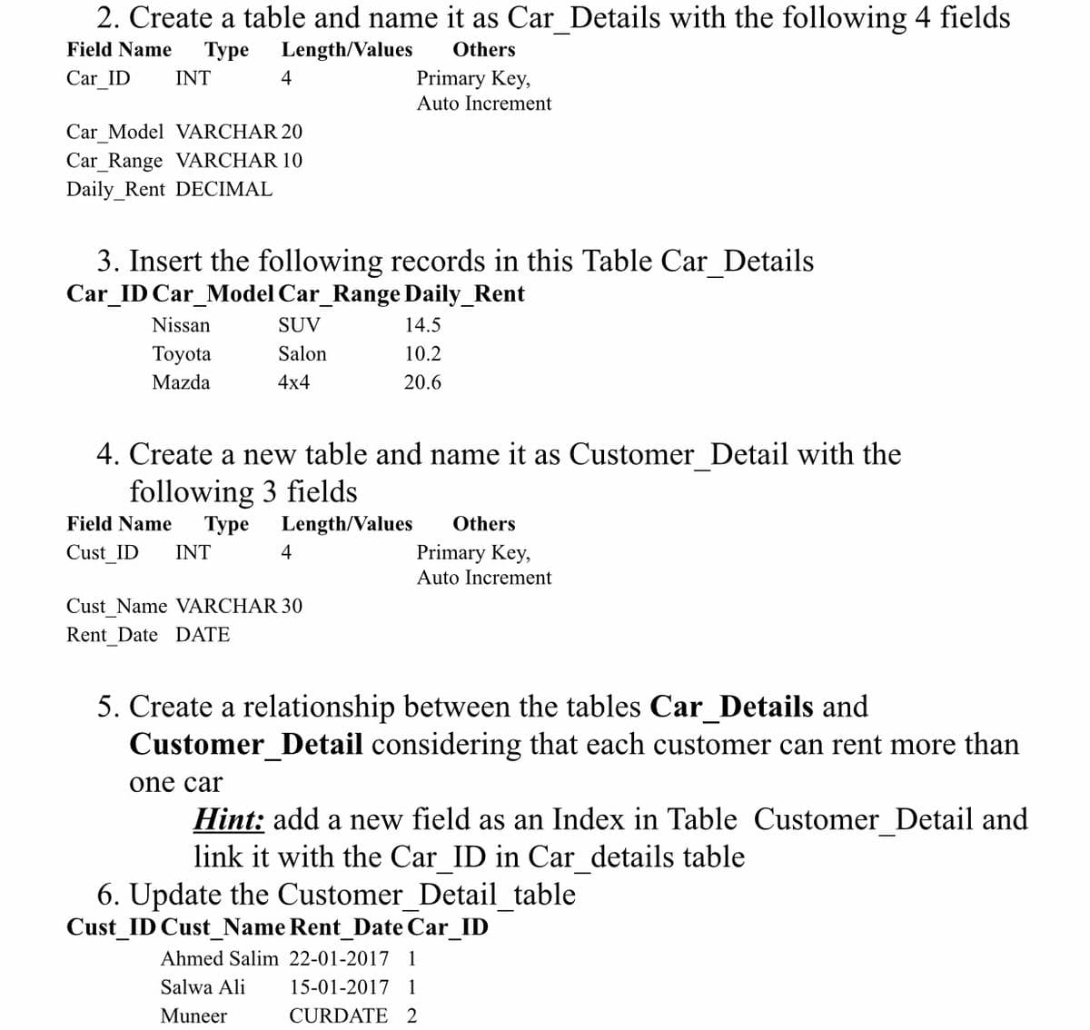 2. Create a table and name it as Car_Details with the following 4 fields
Field Name
Туре
Length/Values
Others
Car ID
INT
4
Primary Key,
Auto Increment
Car Model VARCHAR 20
Car_Range VARCHAR 10
Daily_Rent DECIMAL
3. Insert the following records in this Table Car_Details
Car_ID Car_Model Car_Range Daily_Rent
Nissan
SUV
14.5
Тoyota
Salon
10.2
Mazda
4x4
20.6
4. Create a new table and name it as Customer Detail with the
following 3 fields
Field Name
Туре
Length/Values
Others
Cust ID
INT
4
Primary Key,
Auto Increment
Cust_Name VARCHAR 30
Rent Date DATE
5. Create a relationship between the tables Car_Details and
Customer_Detail considering that each customer can rent more than
one car
Hint: add a new field as an Index in Table Customer_Detail and
link it with the Car ID in Car details table
6. Update the Customer Detail table
Cust_ID Cust_Name Rent_Date Car_ID
Ahmed Salim 22-01-2017 1
Salwa Ali
15-01-2017 1
Muneer
CURDATE 2
