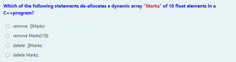 Which of the following statements de-allocates a dynamic array "Marks" of 10 float elements in a
C++program?
remove [IMarks;
O remove Marks[10];
delete ]Marks;
O delete Marks;

