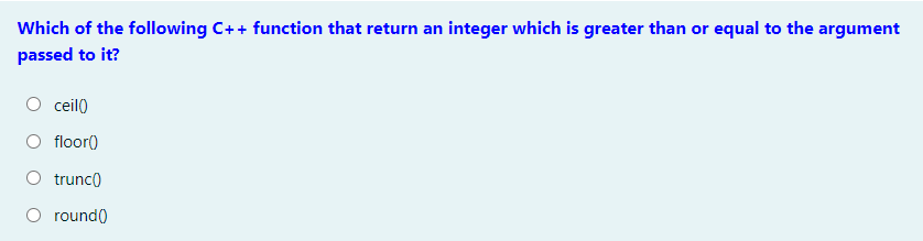 Which of the following C++ function that return an integer which is greater than or equal to the argument
passed to it?
ceil)
floor()
O trunc)
O round()
