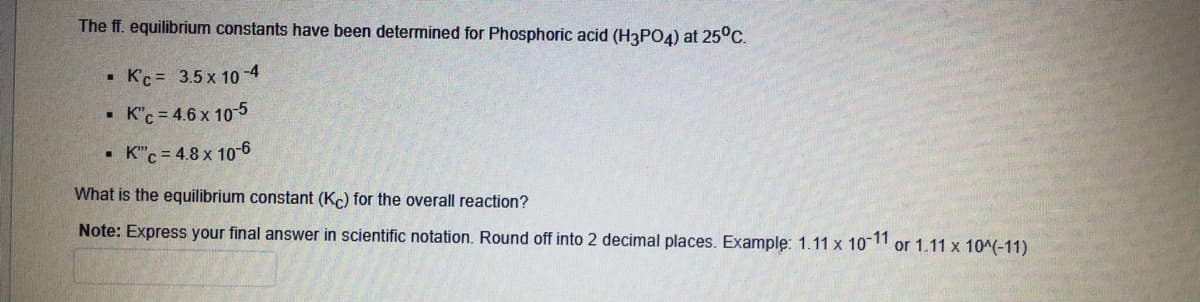 The ff. equilibrium constants have been determined for Phosphoric acid (H3P04) at 25°C.
• Kc = 3.5 x 10-4
K"c = 4.6 x 10-5
• K"c = 4.8 x 10-6
What is the equilibrium constant (Kc) for the overall reaction?
Note: Express your final answer in scientific notation. Round off into 2 decimal places. Example: 1.11 x 10"
or 1.11 x 10^(-11)

