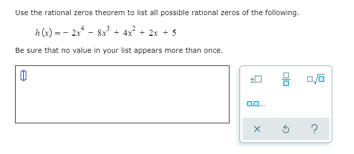 Use the rational zeros theorem to list all possible rational zeros of the following.
h (x) = - 2x* - 8x + 4x + 2x + 5
Be sure that no value in your list appears more than once.
