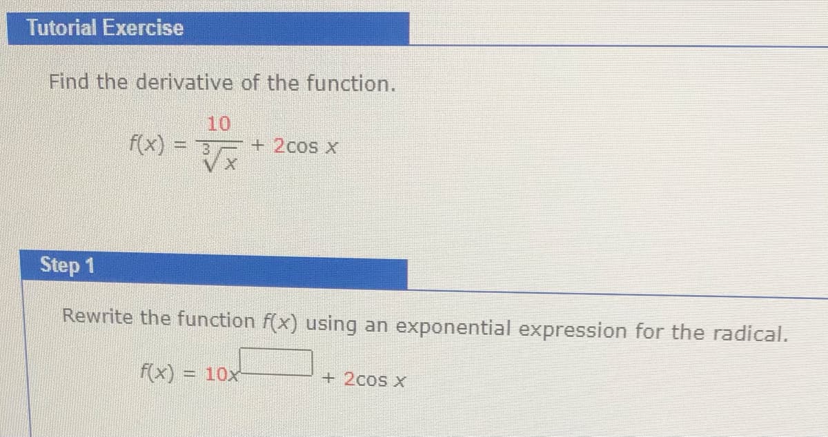 Tutorial Exercise
Find the derivative of the function.
10
f(x) = 3
+2cos x
Step 1
Rewrite the function f(x) using an exponential expression for the radical.
f(x) = 10x
+ 2cos x
