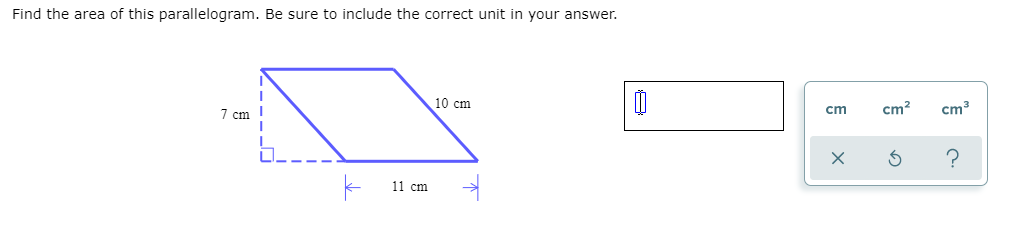 Find the area of this parallelogram. Be sure to include the correct unit in your answer.
10 cm
7 cm I
cm
cm?
cm3
11 cm
