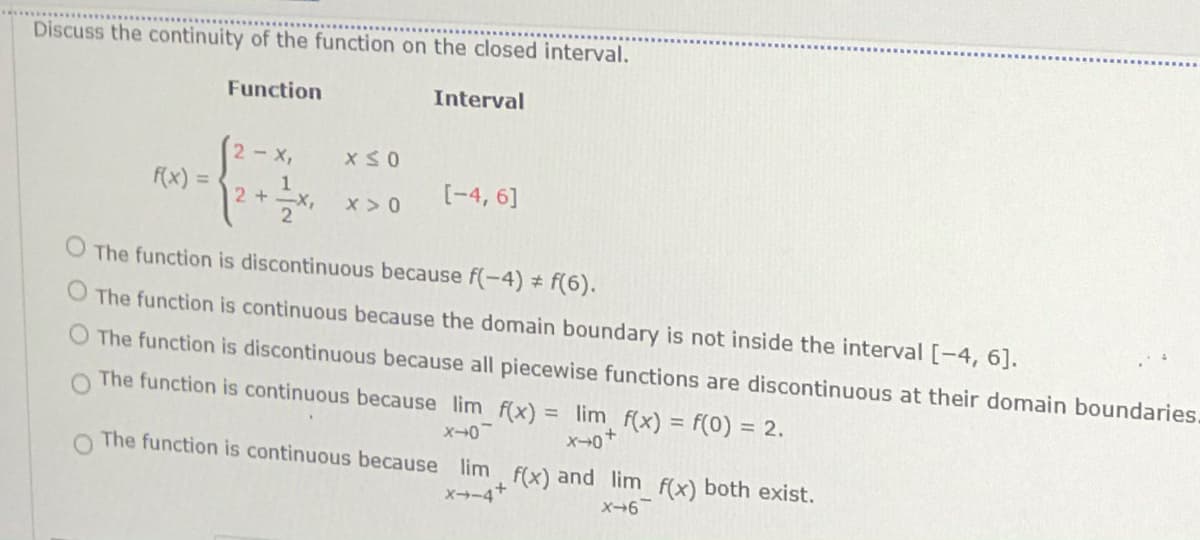 Discuss the continuity of the function on the closed interval.
Function
Interval
2 x,
F(x) =
[-4, 6]
1
2+-X,
2
x > 0
O The function is discontinuous because f(-4) # f(6).
O The function is continuous because the domain boundary is not inside the interval [-4, 6].
The function is discontinuous because all piecewise functions are discontinuous at their domain boundaries.
The function is continuous because lim f(x) = lim f(x) = f(0) = 2.
x-0
O The function is continuous because lim f(x) and lim f(x) both exist.
X→-4+
X-6
