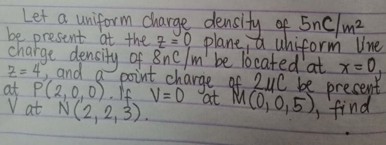 Let a uniform charge density of 5nC/m²
be present at the 7 = 0 plane, a uniform line
charge density of 8nc/m' be located at x = 0₂₁
2 = 4, and a point charge of 2μC be present.
at P (2,0,0). If V=0 at M (0₁0₁5), find
Vật N(2,2,3).