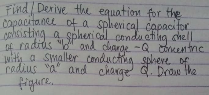 Find / Derive the equation for the
capacitance of a spherical capacitor,
consisting a spherical conducting shell
of radius "b" and charge - Q concentric
with a smaller conducting sphere of
radius "a" and charge Q. Draw the
figure.