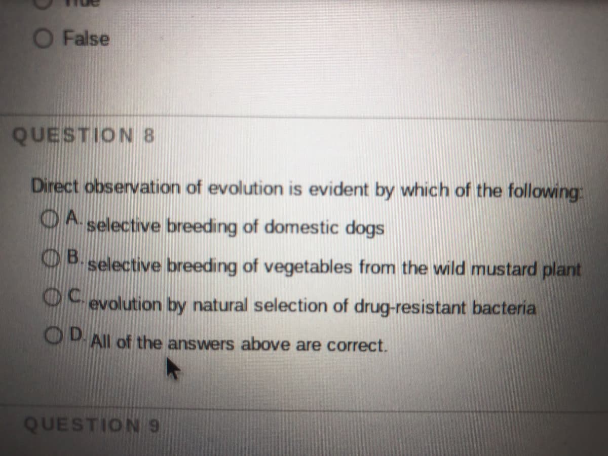 O False
QUESTION 8
Direct observation of evolution is evident by which of the following:
OA.
OA. selective breeding of domestic dogs
O B. selective breeding of vegetables from the wild mustard plant
OC evolution by natural selection of drug-resistant bacteria
OD All of the answers above are correct.
QUESTION9
