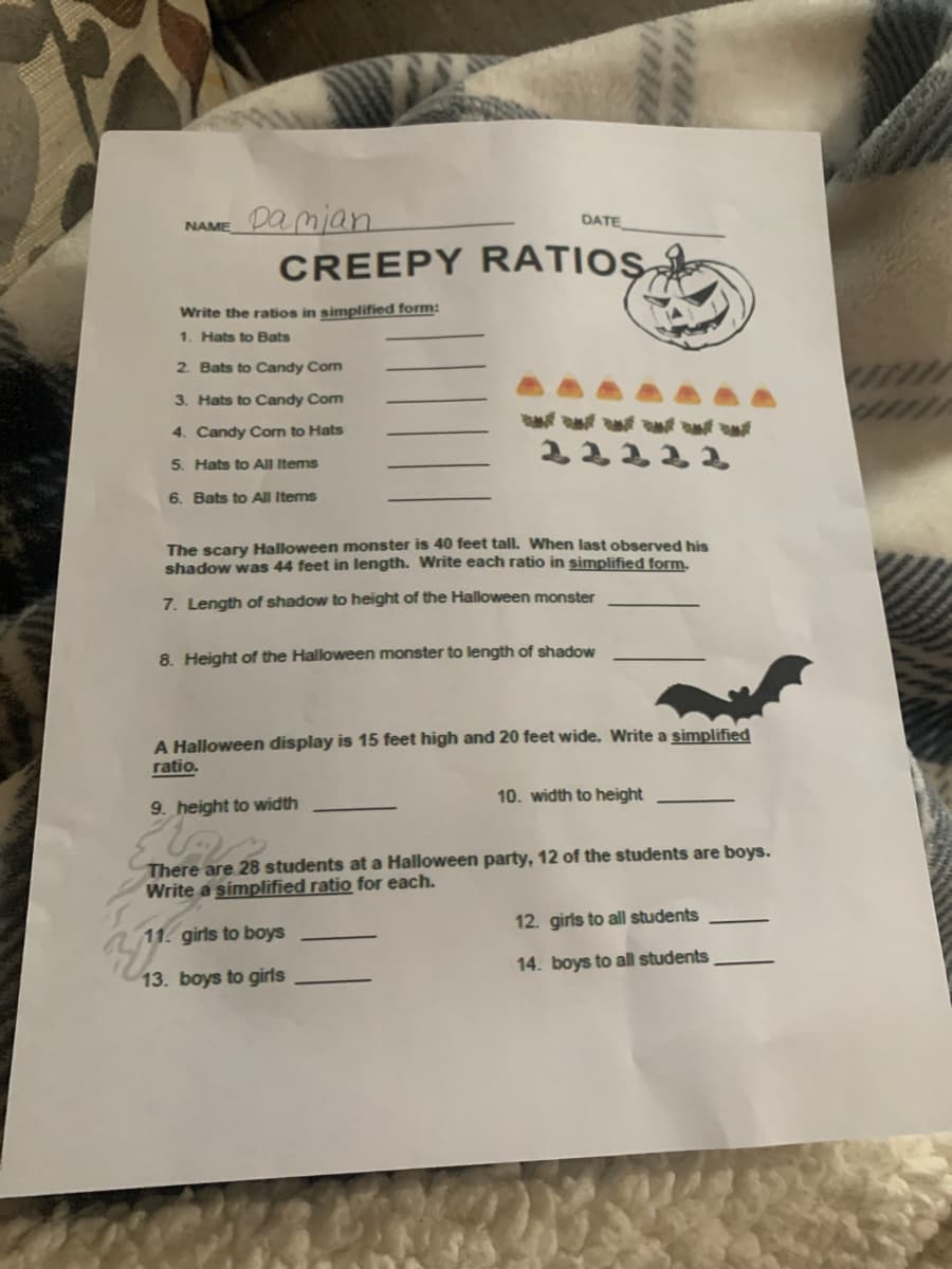 Damian
DATE
NAME
CREEPY RATIOS
Write the ratios in simplified form:
1. Hats to Bats
2. Bats to Candy Com
3. Hats to Candy Com
4. Candy Corn to Hats
5. Hats to All Items
6. Bats to All Items
The scary Halloween monster is 40 feet tall. When last observed his
shadow was 44 feet in length. Write each ratio in simplified form.
7. Length of shadow to height of the Halloween monster
8. Height of the Halloween monster to length of shadow
A Halloween display is 15 feet high and 20 feet wide. Write a simplified
ratio.
10. width to height
9. height to width
There are 28 students at a Halloween party, 12 of the students are boys.
Write a simplified ratio for each.
12. girls to all students
11. girls to boys
14. boys to all students
13. boys to girls
