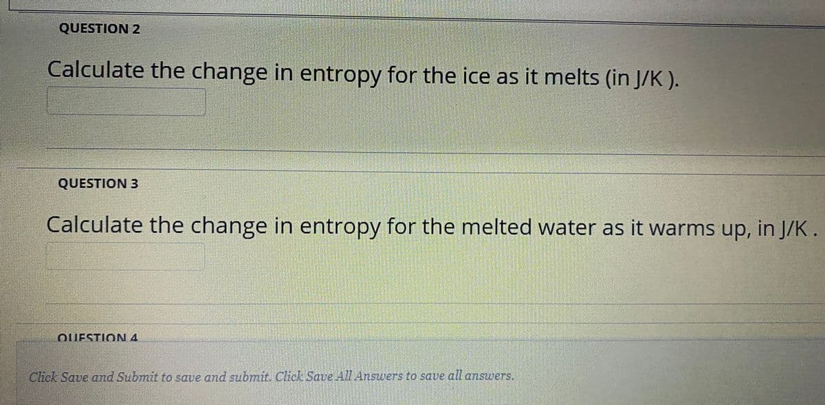 QUESTION 2
Calculate the change in entropy for the ice as it melts (in J/K ).
QUESTION 3
Calculate the change in entropy for the melted water as it warms up, in J/K.
QUESTION 4
CHek Save and Submit to save and submit. Chck Save 4Answers to saue all answers.

