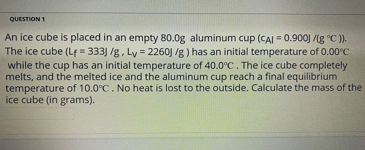 QUESTION 1
An ice cube is placed in an empty 80.0g aluminum cup (CAI = 0.900J /(g °C )).
The ice cube (Lf = 333] /g, Ly = 2260J /g ) has an initial temperature of 0.00°C
while the cup has an initial temperature of 40.0°C. The ice cube completely
melts, and the melted ice and the aluminum cup reach a final equilibrium
temperature of 10.0°C . No heat is lost to the outside. Calculate the mass of the
ice cube (in grams).
%3D
