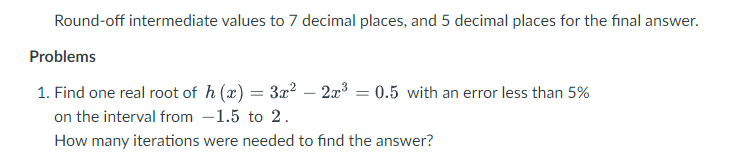 Round-off intermediate values to 7 decimal places, and 5 decimal places for the final answer.
Problems
1. Find one real root of h (x) = 3x² – 2x3 = 0.5 with an error less than 5%
on the interval from -1.5 to 2.
How many iterations were needed to find the answer?
