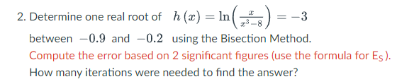 2. Determine one real root of h (x) = In ) = -3
between -0.9 and -0.2 using the Bisection Method.
Compute the error based on 2 significant figures (use the formula for Es).
How many iterations were needed to find the answer?
