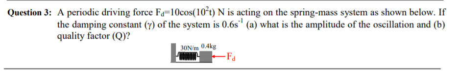 Question 3: A periodic driving force Fa=10cos(10²t) N is acting on the spring-mass system as shown below. If
the damping constant (y) of the system is 0.6s' (a) what is the amplitude of the oscillation and (b)
quality factor (Q)?
30N/m 0.4kg
Fa
