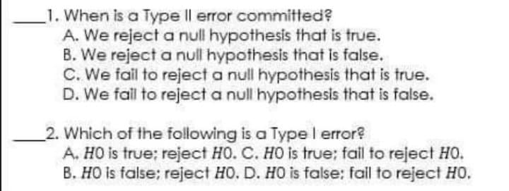 1. When is a Type Il error committed?
A. We reject a null hypothesis that is true.
B. We reject a null hypothesis that is false.
C. We fail to reject a null hypothesis that is true.
D. We fall to reject a null hypothesis that is false.
2. Which of the following is a Type l error?
A. HO is true; reject HO. C. HO is true: fail to reject HO.
B. HO is false; reject HO. D. HO is false: fall to reject HO.
