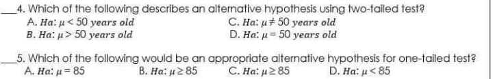 4. Which of the following describes an alternative hypothesis using two-tailed test?
A. Ha: u< 50 years old
B. Ha: u> 50 years old
C. Ha: u# 50 years old
D. Ha: u= 50 years old
_5. Which of the following would be an appropriate alternative hypothesis for one-tailed test?
A. Ha: u = 85
C. Ha: u2 85
B. Ha: u2 85
D. Ha: μ 5
