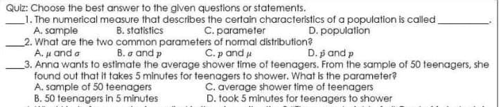 Quiz: Choose the best answer to the given questions or statements.
_1. The numerical measure that describes the certain characteristics of a population is called
A. sample
2. What are the two common parameters of normal distribution?
Αμ and σ
_3. Anna wants to estimate the average shower time of teenagers. From the sample of 50 teenagers, she
found out that it takes 5 minutes for teenagers to shower. What is the parameter?
A. sample of 50 teenagers
B. 50 teenagers in 5 minutes
B. statistics
C. parameter
D. population
B. σ and p
C.p and u
D. p and p
C. average shower time of teenagers
D. took 5 minutes for teenagers to shower
