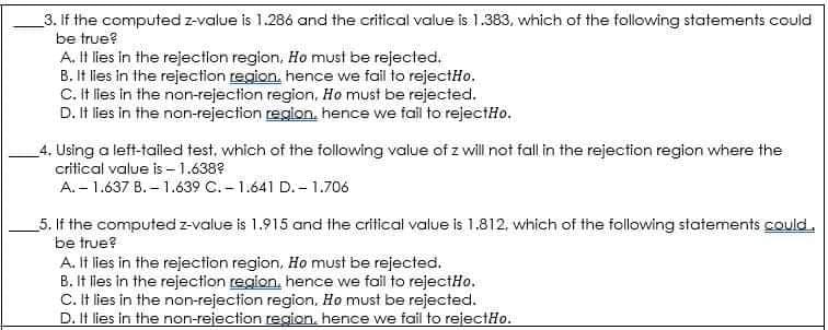 _3. If the computed z-value is 1.286 and the critical value is 1.383, which of the following statements could
be true?
A. It lies in the rejection region, Ho must be rejected.
B. It lles in the rejection region, hence we fail to rejectHo.
C. It lles in the non-rejection region, Ho must be rejected.
D. It lies in the non-rejection region. hence we fail to rejectHo.
4. Using a left-tailed test, which of the following value of z will not fall in the rejection region where the
critical value is -1.638?
A.- 1.637 B. – 1.639 C.- 1.641 D. – 1.706
5. If the computed z-value is 1.915 and the critical value is 1.812, which of the following statements could.
be true?
A. It lies in the rejection region, Ho must be rejected.
B. It lles in the rejection region, hence we foil to rejectHo.
C. It lies in the non-rejection region, Ho must be rejected.
D. It lies in the non-rejection region, hence we fail to rejectHo.
