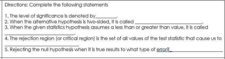 Directions: Complete the following statements
1. The level of significance is denoted by
2. When the alternative hypothesis is two-sided, it is called,
3. When the given statistics hypothesis assumes a less than or greater than value, it is called
4. The rejection region (or critical region) is the set of all values of the test statistic that cause us to
5. Rejecting the null hypothesis when it is true results to what type of error?
