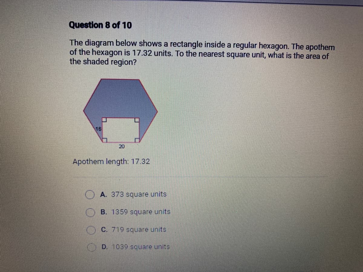 Question 8 of 10
The diagram below shows a rectangle inside a regular hexagon. The apothem
of the hexagon is 17.32 units. To the nearest square unit, what is the area of
the shaded region?
16
1
Apothem length: 17.32
A. 373 square units
B. 1359 square units
C. 719 square units
D. 1039 square units